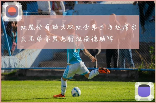 红魔传奇助力双红会弗兰与达席尔瓦兄弟齐聚老特拉福德助阵