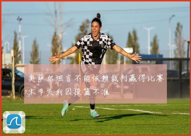 奥萨尔坦言不能依赖裁判赢得比赛末节失利因投篮不准