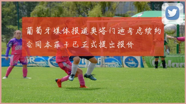 葡萄牙媒体报道奥塔门迪考虑续约合同本菲卡已正式提出报价