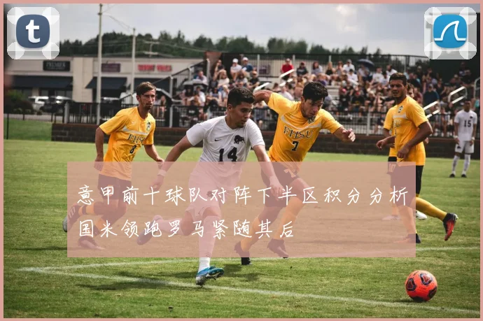 意甲前十球队对阵下半区积分分析国米领跑罗马紧随其后